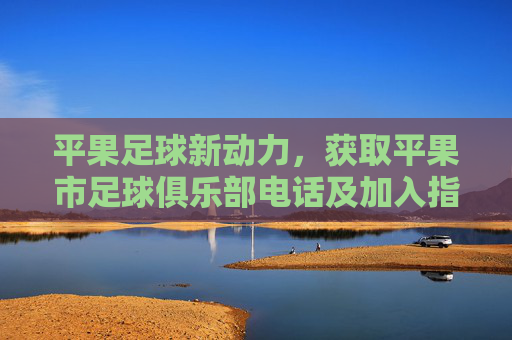 平果足球新动力,获取平果市足球俱乐部电话及加入指南