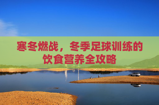 寒冬燃战，冬季足球训练的饮食营养全攻略