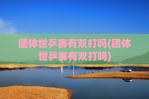 团体世乒赛有双打吗(团体世乒赛有双打吗)
