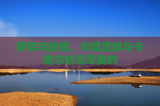 梦碎与缺席，中国足球与卡塔尔的无尽爽约