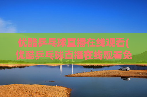 优酷乒乓球直播在线观看(优酷乒乓球直播在线观看免费)