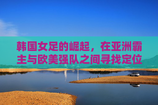 韩国女足的崛起，在亚洲霸主与欧美强队之间寻找定位