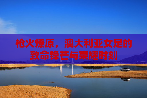 枪火燎原，澳大利亚女足的致命锋芒与荣耀时刻