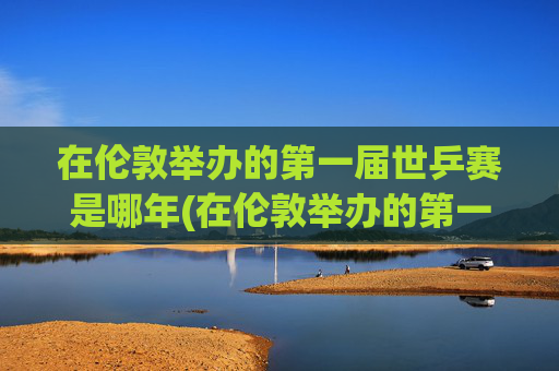 在伦敦举办的第一届世乒赛是哪年(在伦敦举办的第一届世乒赛是哪年举行的)