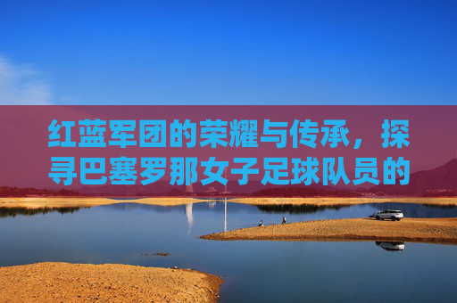 红蓝军团的荣耀与传承,探寻巴塞罗那女子足球队员的王者之路