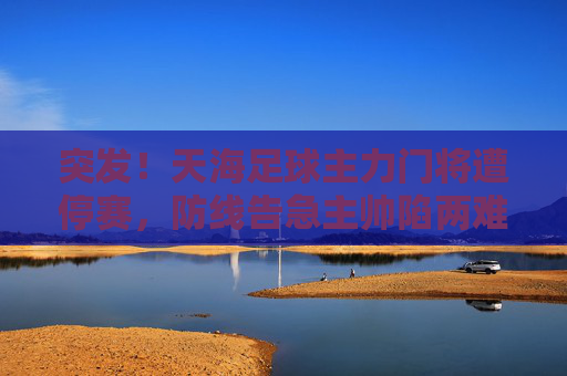 突发！天海足球主力门将遭停赛，防线告急主帅陷两难