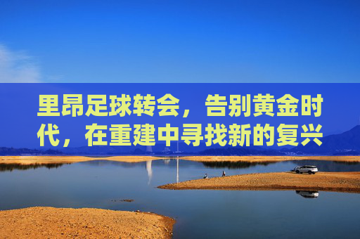 里昂足球转会，告别黄金时代，在重建中寻找新的复兴之路
