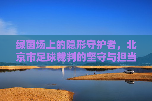 绿茵场上的隐形守护者，北京市足球裁判的坚守与担当