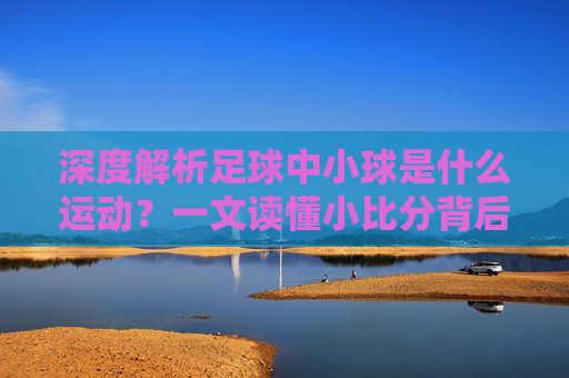 深度解析足球中小球是什么运动?一文读懂小比分背后的战术与玄机
