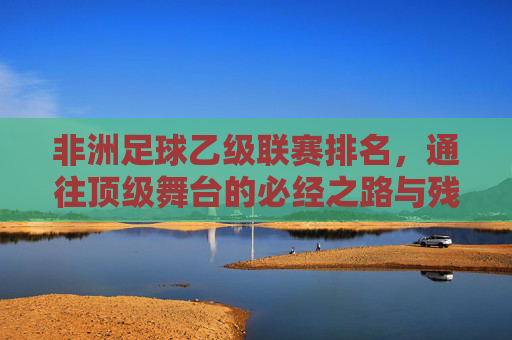 非洲足球乙级联赛排名，通往顶级舞台的必经之路与残酷生存战