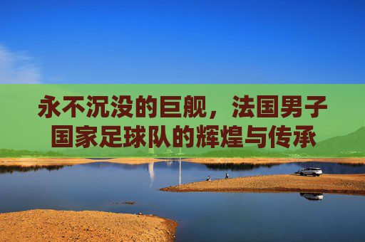 永不沉没的巨舰，法国男子国家足球队的辉煌与传承