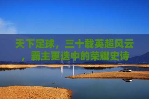 天下足球，三十载英超风云，霸主更迭中的荣耀史诗