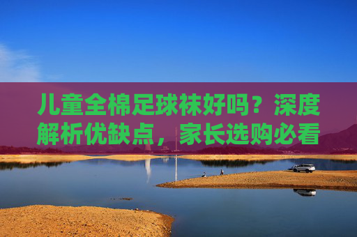 儿童全棉足球袜好吗？深度解析优缺点，家长选购必看