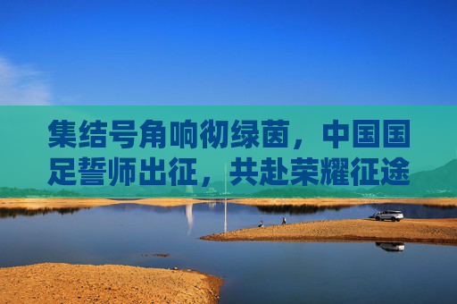 集结号角响彻绿茵，中国国足誓师出征，共赴荣耀征途