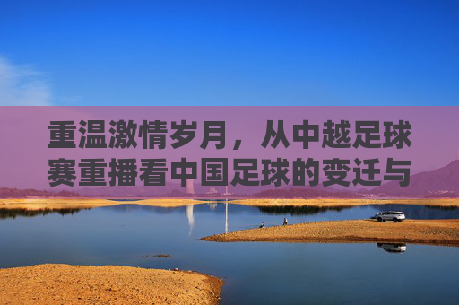 重温激情岁月，从中越足球赛重播看中国足球的变迁与坚守
