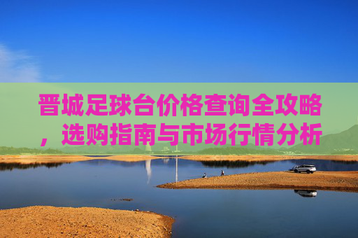 晋城足球台价格查询全攻略，选购指南与市场行情分析