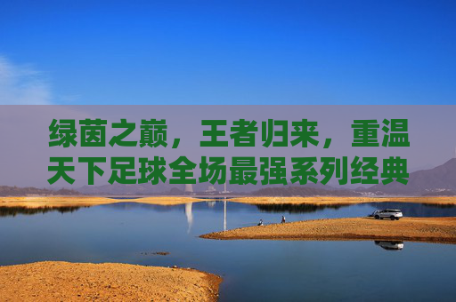 绿茵之巅，王者归来，重温天下足球全场最强系列经典瞬间
