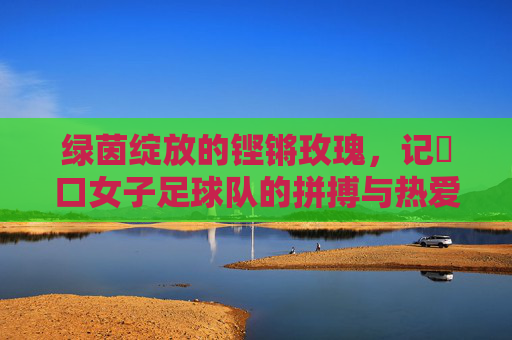 绿茵绽放的铿锵玫瑰,记硚口女子足球队的拼搏与热爱