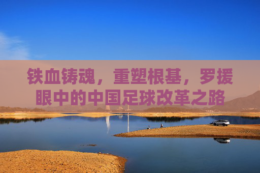 铁血铸魂，重塑根基，罗援眼中的中国足球改革之路