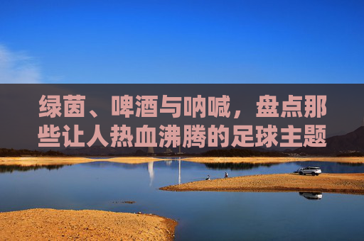 绿茵、啤酒与呐喊，盘点那些让人热血沸腾的足球主题酒吧名称