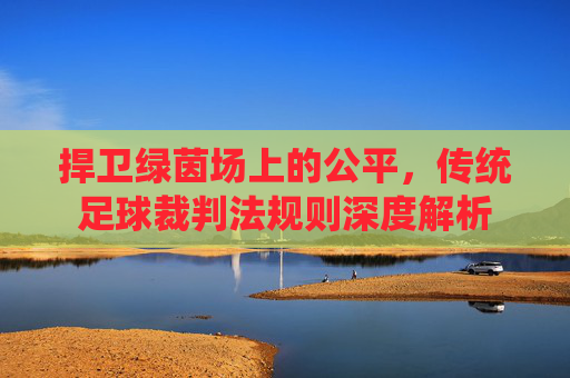 捍卫绿茵场上的公平,传统足球裁判法规则深度解析