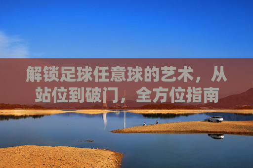 解锁足球任意球的艺术，从站位到破门，全方位指南