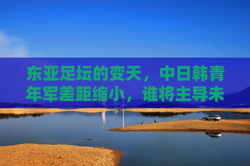 东亚足坛的变天，中日韩青年军差距缩小，谁将主导未来十年？