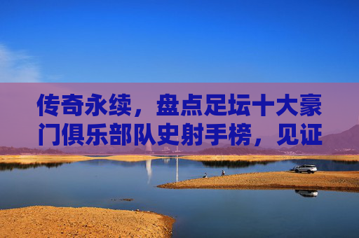 传奇永续,盘点足坛十大豪门俱乐部队史射手榜,见证绿茵场上的永恒金靴