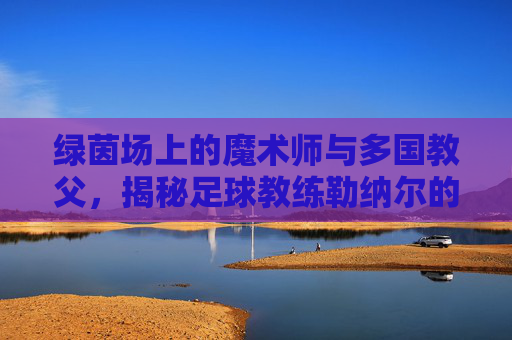 绿茵场上的魔术师与多国教父,揭秘足球教练勒纳尔的传奇之路