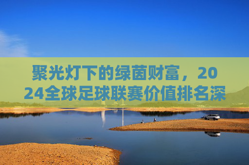 聚光灯下的绿茵财富,2024全球足球联赛价值排名深度解析
