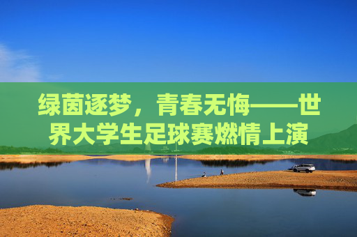 绿茵逐梦,青春无悔——世界大学生足球赛燃情上演