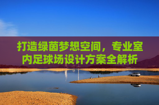 打造绿茵梦想空间，专业室内足球场设计方案全解析