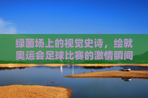 绿茵场上的视觉史诗，绘就奥运会足球比赛的激情瞬间