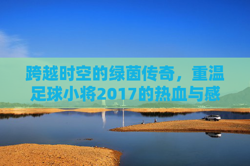 跨越时空的绿茵传奇,重温足球小将2017的热血与感动