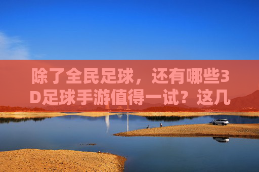 除了全民足球，还有哪些3D足球手游值得一试？这几款绝对不容错过！