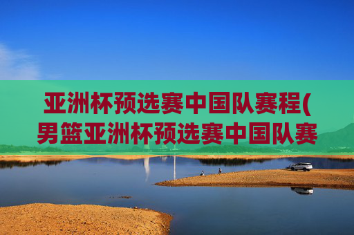 亚洲杯预选赛中国队赛程(男篮亚洲杯预选赛中国队赛程)