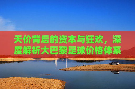 天价背后的资本与狂欢,深度解析大巴黎足球价格体系