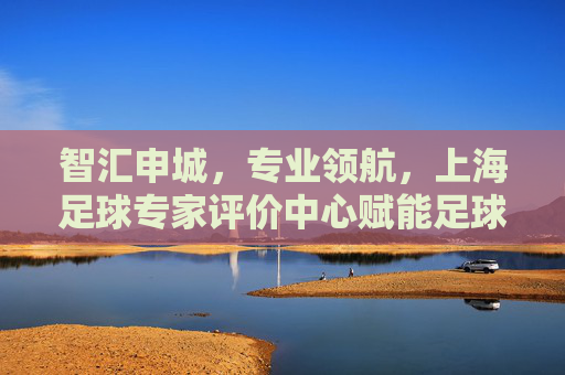 智汇申城，专业领航，上海足球专家评价中心赋能足球高质量发展