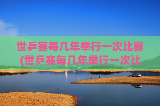 世乒赛每几年举行一次比赛(世乒赛每几年举行一次比赛)