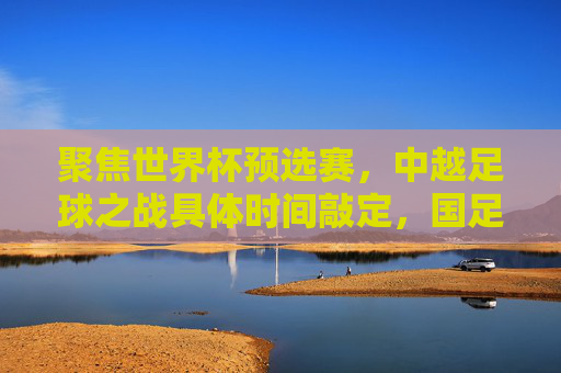 聚焦世界杯预选赛，中越足球之战具体时间敲定，国足迎战越南