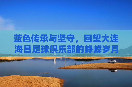 蓝色传承与坚守,回望大连海昌足球俱乐部的峥嵘岁月