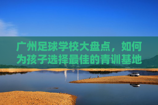 广州足球学校大盘点,如何为孩子选择最佳的青训基地?
