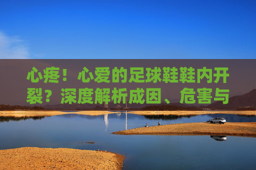 心疼！心爱的足球鞋鞋内开裂？深度解析成因、危害与拯救指南