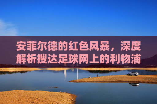 安菲尔德的红色风暴，深度解析搜达足球网上的利物浦传奇与未来