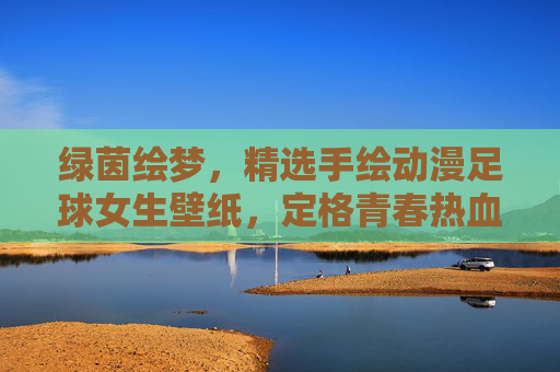 绿茵绘梦，精选手绘动漫足球女生壁纸，定格青春热血瞬间