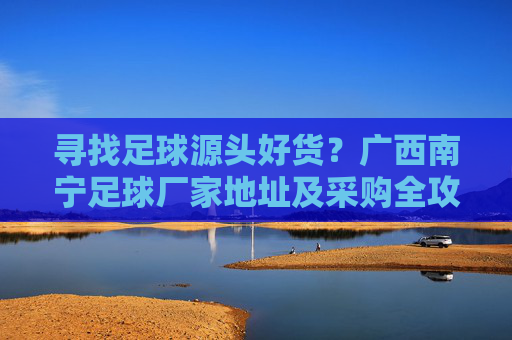 寻找足球源头好货？广西南宁足球厂家地址及采购全攻略