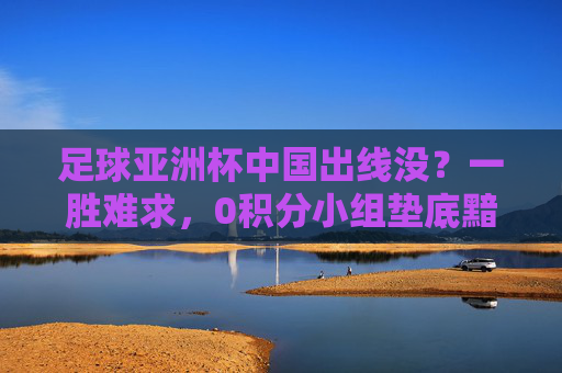 足球亚洲杯中国出线没？一胜难求，0积分小组垫底黯然出局