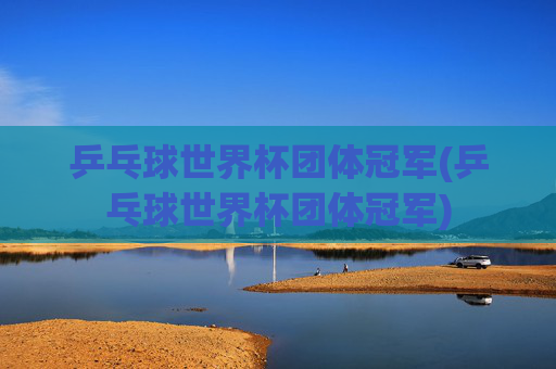 乒乓球世界杯团体冠军(乒乓球世界杯团体冠军)