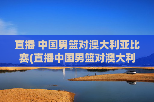直播 中国男篮对澳大利亚比赛(直播中国男篮对澳大利亚比赛)