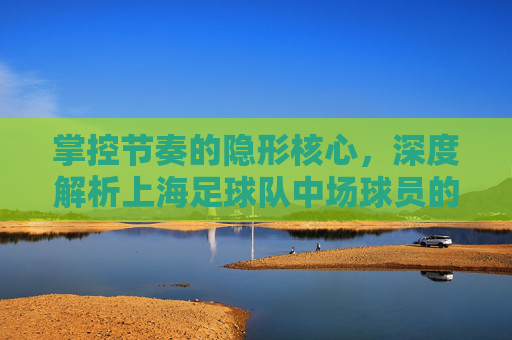 掌控节奏的隐形核心,深度解析上海足球队中场球员的攻防艺术